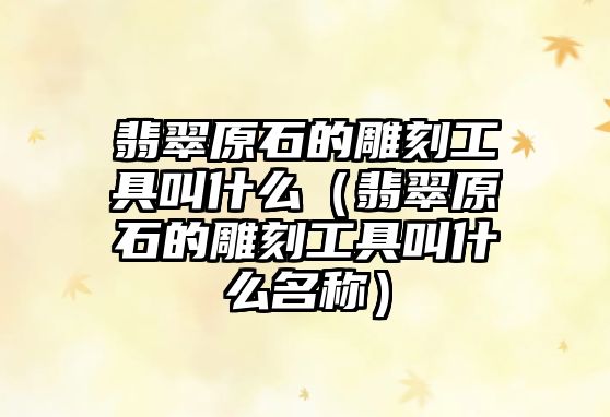 翡翠原石的雕刻工具叫什么（翡翠原石的雕刻工具叫什么名稱）