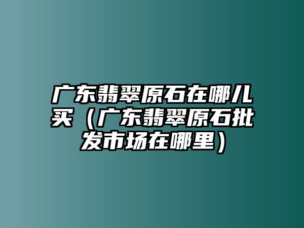 廣東翡翠原石在哪兒買（廣東翡翠原石批發(fā)市場在哪里）