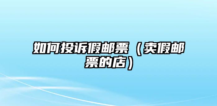 如何投訴假郵票（賣(mài)假郵票的店）