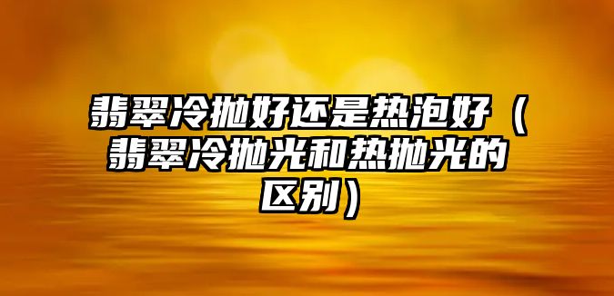 翡翠冷拋好還是熱泡好（翡翠冷拋光和熱拋光的區(qū)別）