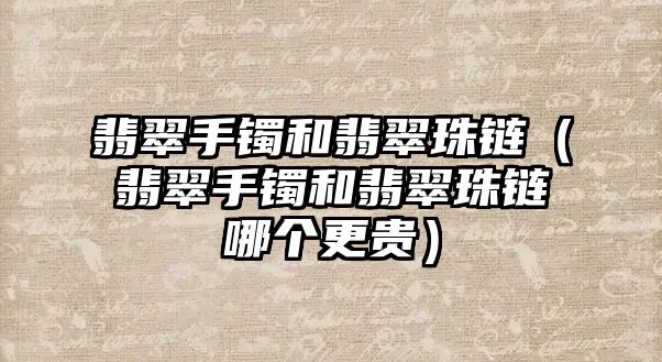 翡翠手鐲和翡翠珠鏈（翡翠手鐲和翡翠珠鏈哪個更貴）