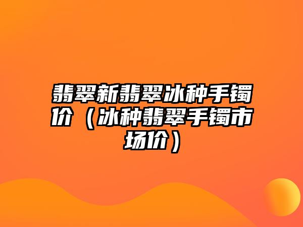 翡翠新翡翠冰種手鐲價（冰種翡翠手鐲市場價）