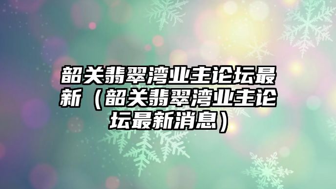 韶關翡翠灣業(yè)主論壇最新（韶關翡翠灣業(yè)主論壇最新消息）