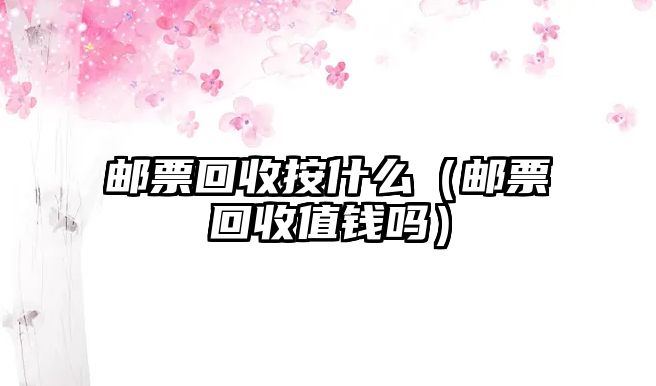 郵票回收按什么（郵票回收值錢嗎）