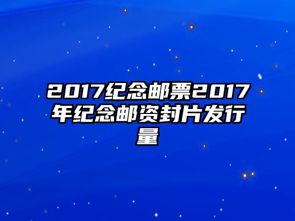 2017紀念郵票2017年紀念郵資封片發(fā)行量