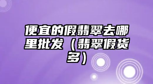 便宜的假翡翠去哪里批發(fā)（翡翠假貨多）