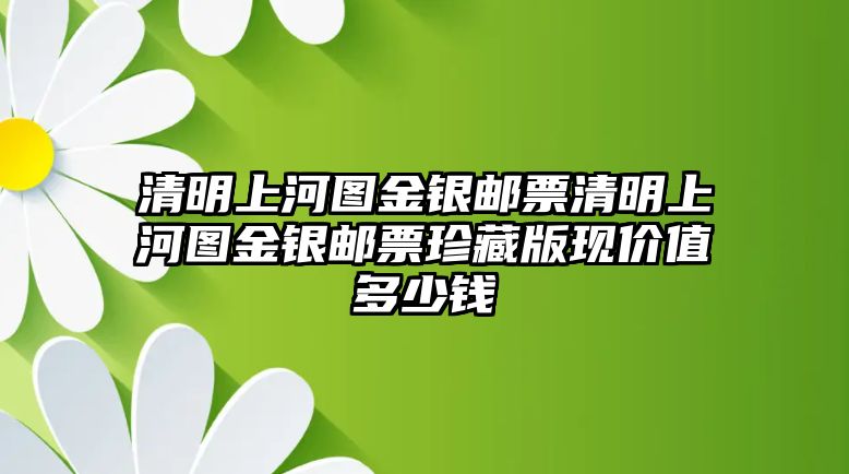 清明上河圖金銀郵票清明上河圖金銀郵票珍藏版現價值多少錢