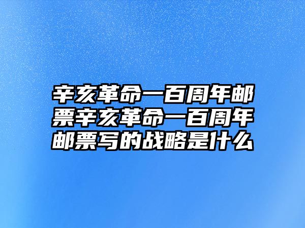 辛亥革命一百周年郵票辛亥革命一百周年郵票寫的戰(zhàn)略是什么