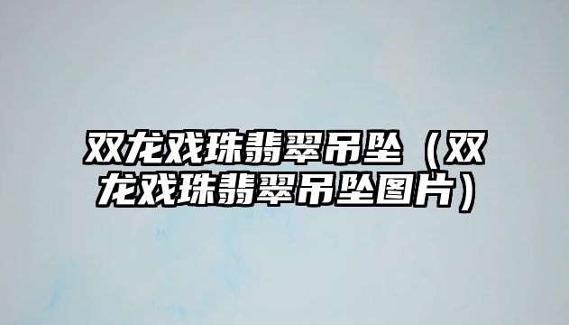 雙龍戲珠翡翠吊墜（雙龍戲珠翡翠吊墜圖片）