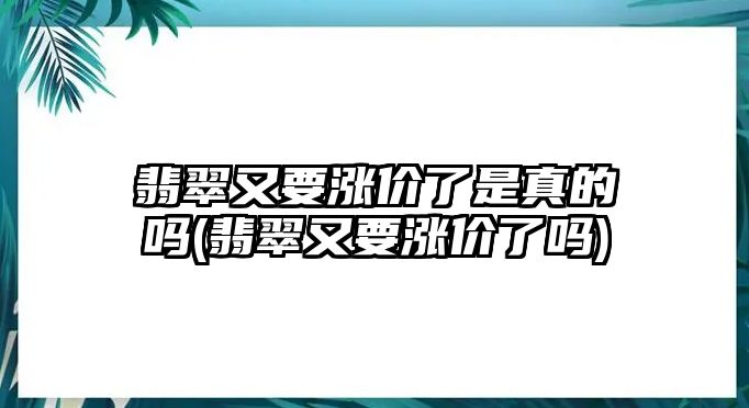 翡翠又要漲價(jià)了是真的嗎(翡翠又要漲價(jià)了嗎)