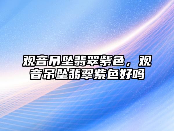 觀音吊墜翡翠紫色，觀音吊墜翡翠紫色好嗎