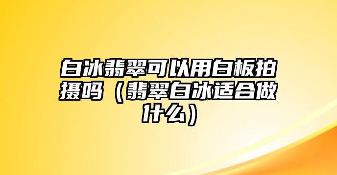 白冰翡翠可以用白板拍攝嗎（翡翠白冰適合做什么）