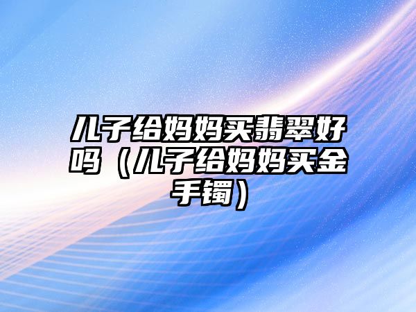 兒子給媽媽買翡翠好嗎（兒子給媽媽買金手鐲）