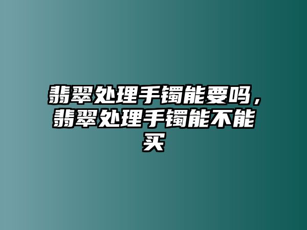 翡翠處理手鐲能要嗎，翡翠處理手鐲能不能買