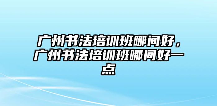 廣州書法培訓(xùn)班哪間好，廣州書法培訓(xùn)班哪間好一點(diǎn)