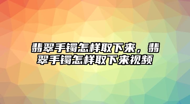 翡翠手鐲怎樣取下來，翡翠手鐲怎樣取下來視頻