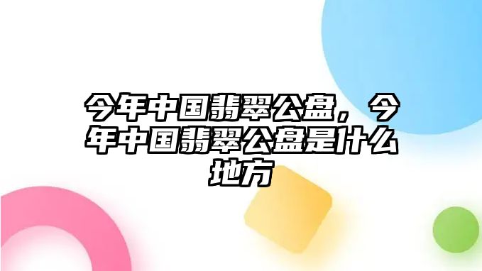 今年中國翡翠公盤，今年中國翡翠公盤是什么地方