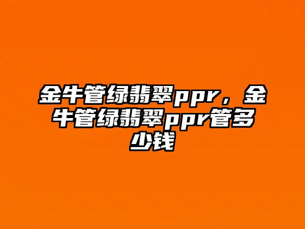 金牛管綠翡翠ppr，金牛管綠翡翠ppr管多少錢