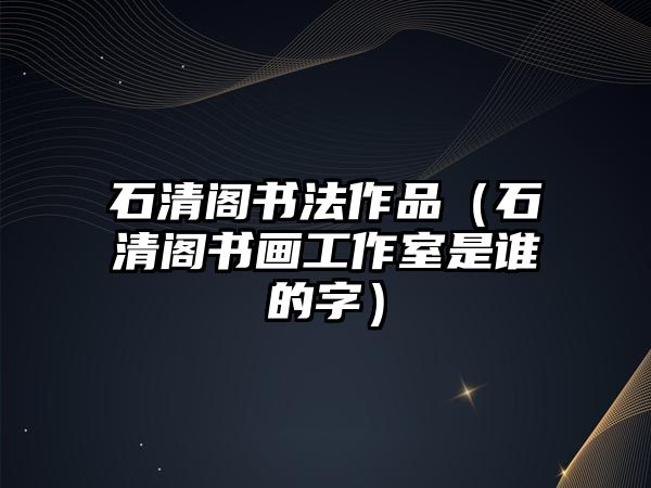 石清閣書法作品（石清閣書畫工作室是誰的字）