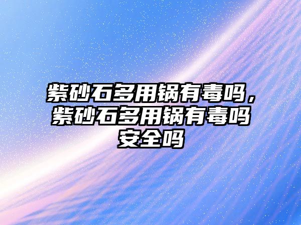 紫砂石多用鍋有毒嗎，紫砂石多用鍋有毒嗎安全嗎