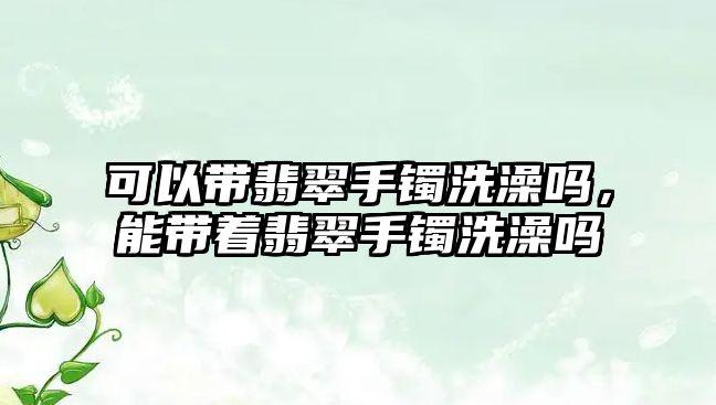 可以帶翡翠手鐲洗澡嗎，能帶著翡翠手鐲洗澡嗎