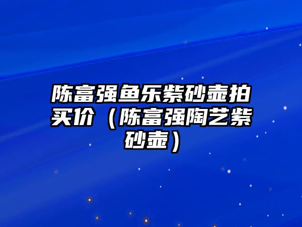 陳富強(qiáng)魚樂紫砂壺拍買價(jià)（陳富強(qiáng)陶藝紫砂壺）