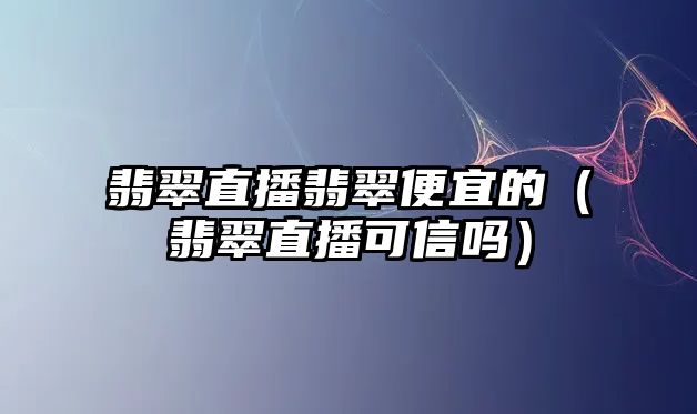 翡翠直播翡翠便宜的（翡翠直播可信嗎）