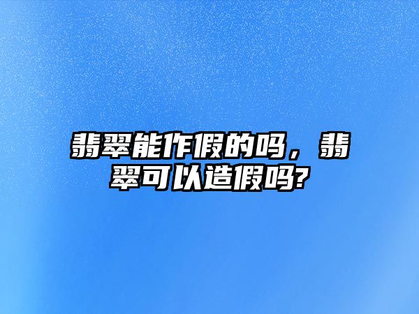 翡翠能作假的嗎，翡翠可以造假嗎?