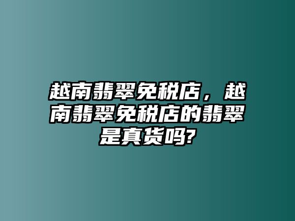 越南翡翠免稅店，越南翡翠免稅店的翡翠是真貨嗎?