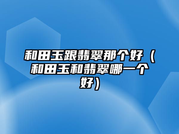 和田玉跟翡翠那個(gè)好（和田玉和翡翠哪一個(gè)好）