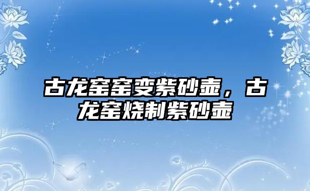 古龍窯窯變紫砂壺，古龍窯燒制紫砂壺