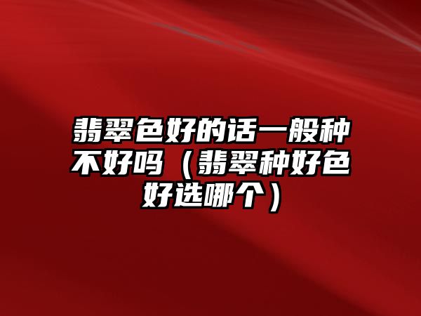 翡翠色好的話一般種不好嗎（翡翠種好色好選哪個）