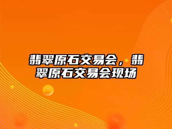 翡翠原石交易會，翡翠原石交易會現(xiàn)場