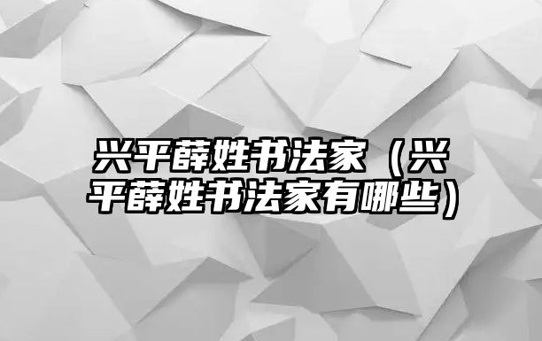 興平薛姓書(shū)法家（興平薛姓書(shū)法家有哪些）