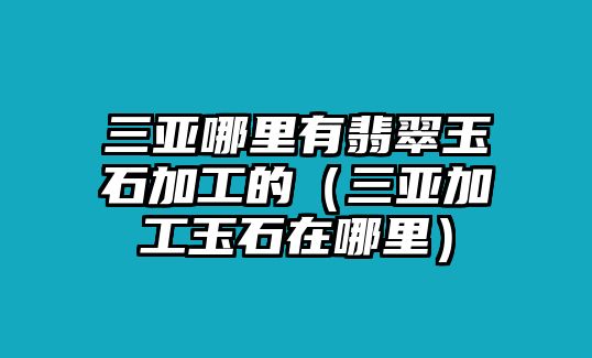 三亞哪里有翡翠玉石加工的（三亞加工玉石在哪里）