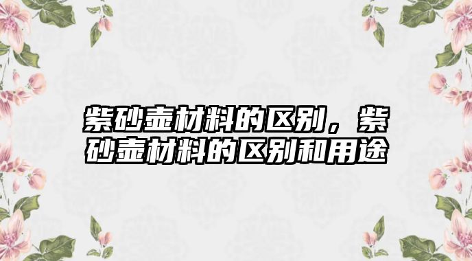 紫砂壺材料的區(qū)別，紫砂壺材料的區(qū)別和用途