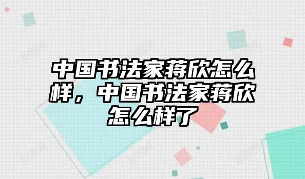 中國書法家蔣欣怎么樣，中國書法家蔣欣怎么樣了