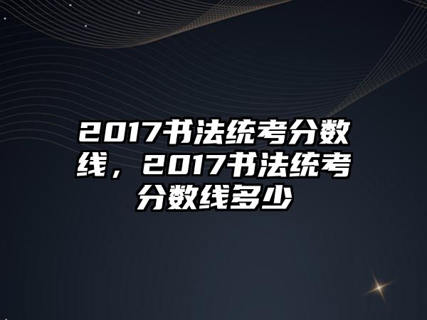 2017書法統(tǒng)考分?jǐn)?shù)線，2017書法統(tǒng)考分?jǐn)?shù)線多少