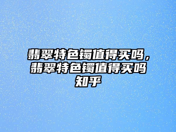 翡翠特色鐲值得買嗎，翡翠特色鐲值得買嗎知乎