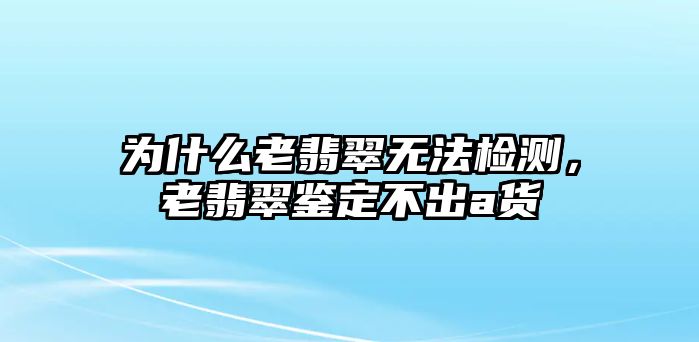 為什么老翡翠無法檢測，老翡翠鑒定不出a貨