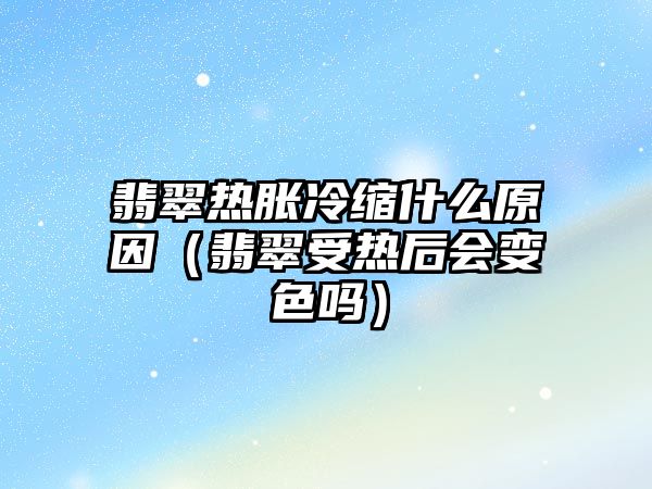 翡翠熱脹冷縮什么原因（翡翠受熱后會(huì)變色嗎）