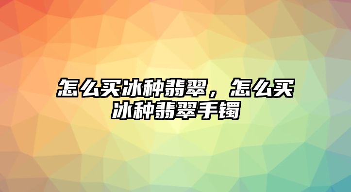 怎么買冰種翡翠，怎么買冰種翡翠手鐲