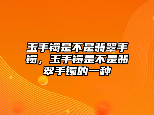 玉手鐲是不是翡翠手鐲，玉手鐲是不是翡翠手鐲的一種