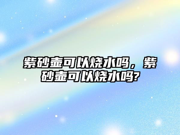 紫砂壺可以燒水嗎，紫砂壺可以燒水嗎?