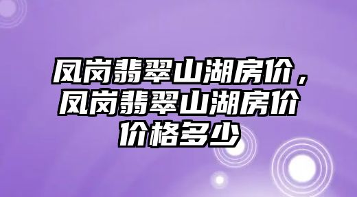 鳳崗翡翠山湖房?jī)r(jià)，鳳崗翡翠山湖房?jī)r(jià)價(jià)格多少