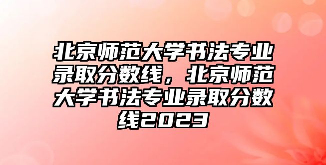 北京師范大學(xué)書(shū)法專業(yè)錄取分?jǐn)?shù)線，北京師范大學(xué)書(shū)法專業(yè)錄取分?jǐn)?shù)線2023