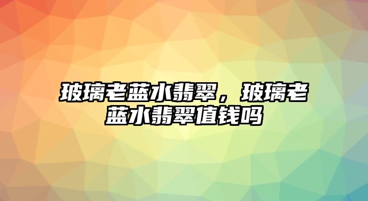 玻璃老藍(lán)水翡翠，玻璃老藍(lán)水翡翠值錢嗎