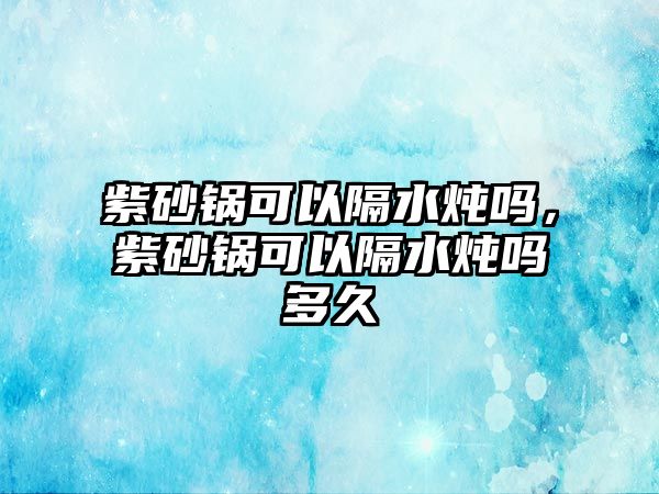 紫砂鍋可以隔水燉嗎，紫砂鍋可以隔水燉嗎多久