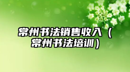 常州書法銷售收入（常州書法培訓）