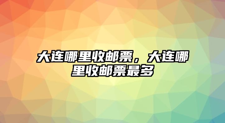 大連哪里收郵票，大連哪里收郵票最多